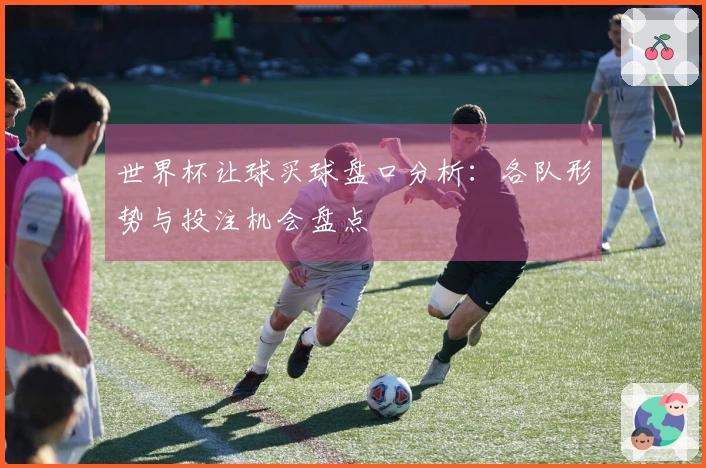 世界杯让球买球盘口分析：各队形势与投注机会盘点